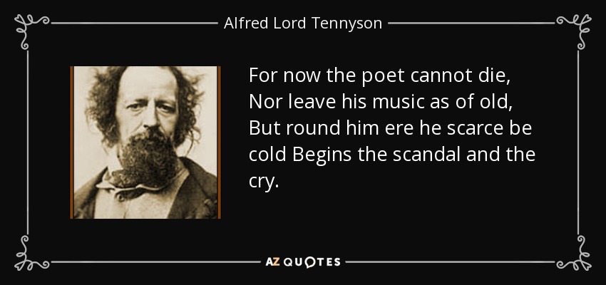 For now the poet cannot die, Nor leave his music as of old, But round him ere he scarce be cold Begins the scandal and the cry. - Alfred Lord Tennyson