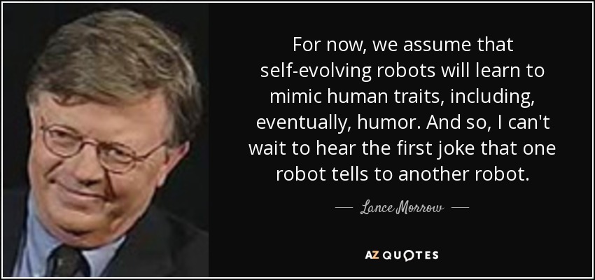For now, we assume that self-evolving robots will learn to mimic human traits, including, eventually, humor. And so, I can't wait to hear the first joke that one robot tells to another robot. - Lance Morrow