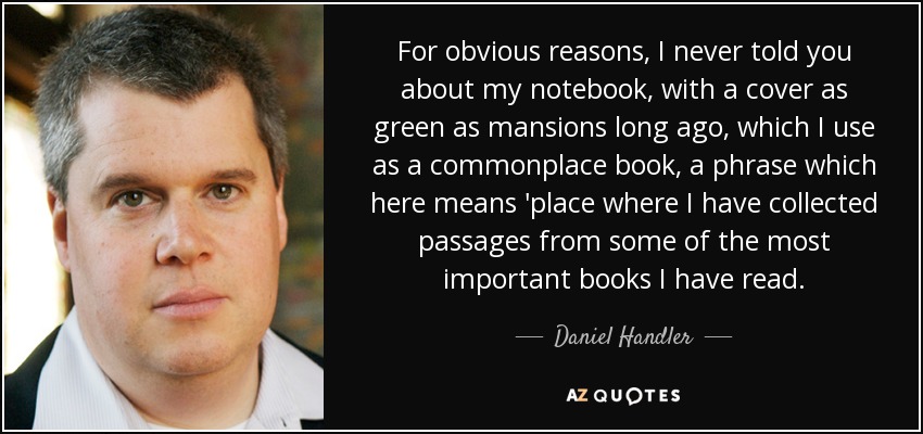 For obvious reasons, I never told you about my notebook, with a cover as green as mansions long ago, which I use as a commonplace book, a phrase which here means 'place where I have collected passages from some of the most important books I have read. - Daniel Handler