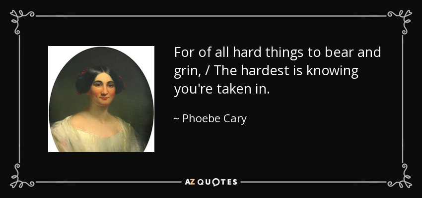 For of all hard things to bear and grin, / The hardest is knowing you're taken in. - Phoebe Cary