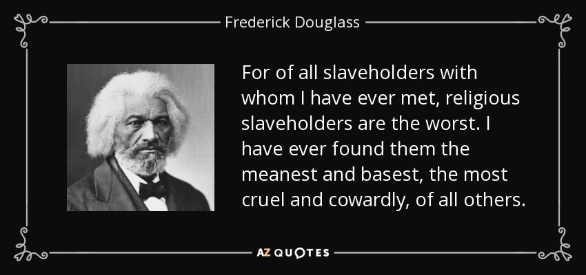 For of all slaveholders with whom I have ever met, religious slaveholders are the worst. I have ever found them the meanest and basest, the most cruel and cowardly, of all others. - Frederick Douglass