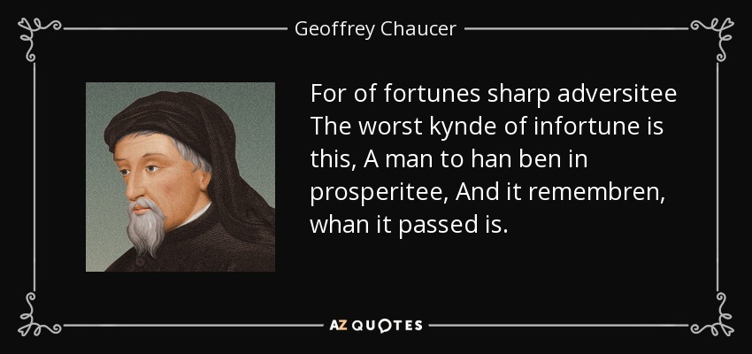 For of fortunes sharp adversitee The worst kynde of infortune is this, A man to han ben in prosperitee, And it remembren, whan it passed is. - Geoffrey Chaucer