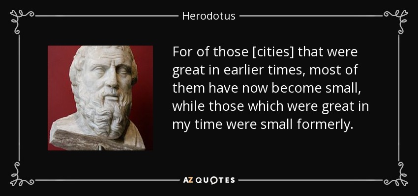 For of those [cities] that were great in earlier times, most of them have now become small, while those which were great in my time were small formerly. - Herodotus