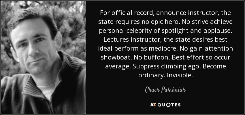 For official record, announce instructor, the state requires no epic hero. No strive achieve personal celebrity of spotlight and applause. Lectures instructor, the state desires best ideal perform as mediocre. No gain attention showboat. No buffoon. Best effort so occur average. Suppress climbing ego. Become ordinary. Invisible. - Chuck Palahniuk