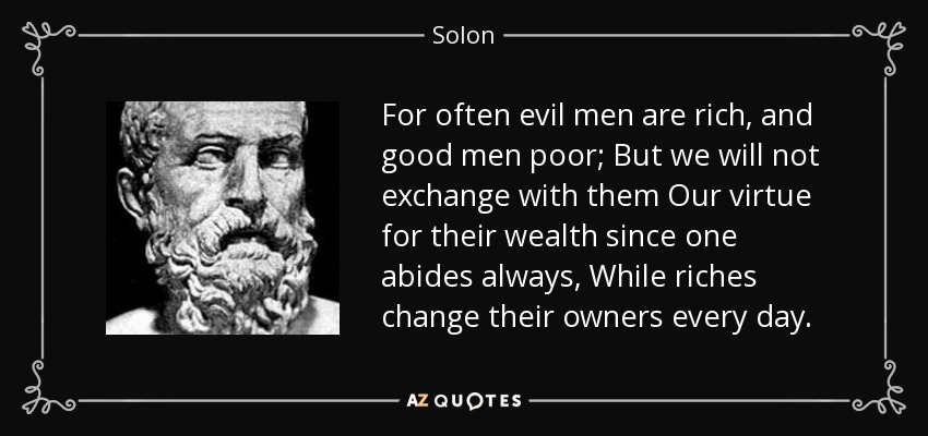 For often evil men are rich, and good men poor; But we will not exchange with them Our virtue for their wealth since one abides always, While riches change their owners every day. - Solon