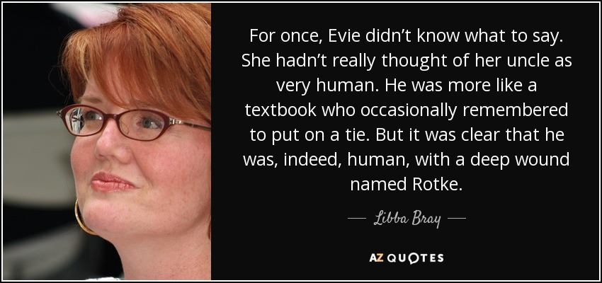 For once, Evie didn’t know what to say. She hadn’t really thought of her uncle as very human. He was more like a textbook who occasionally remembered to put on a tie. But it was clear that he was, indeed, human, with a deep wound named Rotke. - Libba Bray