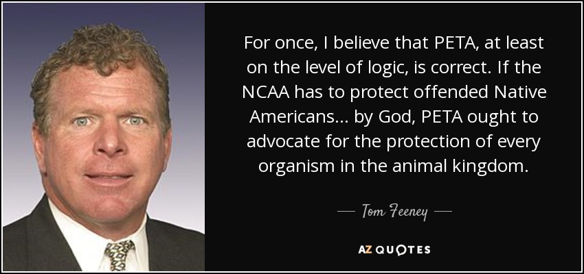 For once, I believe that PETA, at least on the level of logic, is correct. If the NCAA has to protect offended Native Americans ... by God, PETA ought to advocate for the protection of every organism in the animal kingdom. - Tom Feeney