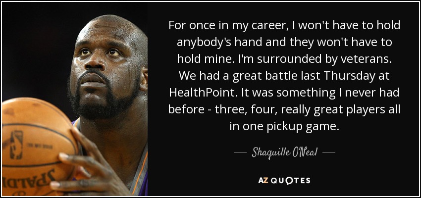 For once in my career, I won't have to hold anybody's hand and they won't have to hold mine. I'm surrounded by veterans. We had a great battle last Thursday at HealthPoint. It was something I never had before - three, four, really great players all in one pickup game. - Shaquille O'Neal