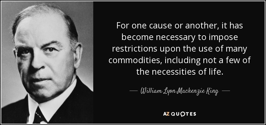 For one cause or another, it has become necessary to impose restrictions upon the use of many commodities, including not a few of the necessities of life. - William Lyon Mackenzie King