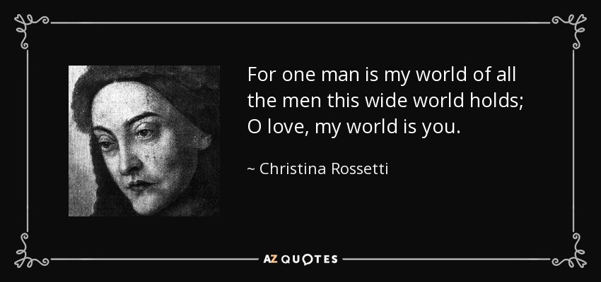 For one man is my world of all the men this wide world holds; O love, my world is you. - Christina Rossetti