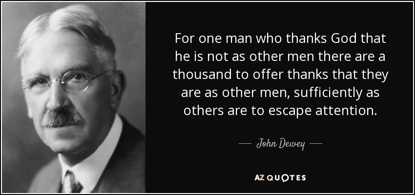 For one man who thanks God that he is not as other men there are a thousand to offer thanks that they are as other men, sufficiently as others are to escape attention. - John Dewey