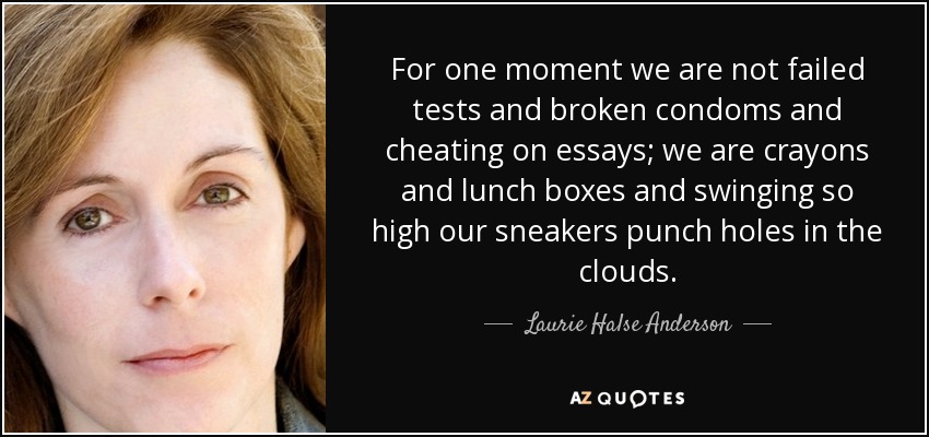 For one moment we are not failed tests and broken condoms and cheating on essays; we are crayons and lunch boxes and swinging so high our sneakers punch holes in the clouds. - Laurie Halse Anderson