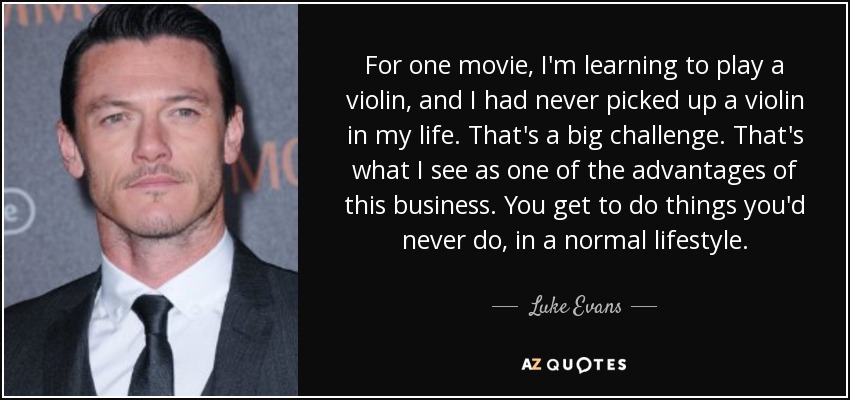 For one movie, I'm learning to play a violin, and I had never picked up a violin in my life. That's a big challenge. That's what I see as one of the advantages of this business. You get to do things you'd never do, in a normal lifestyle. - Luke Evans