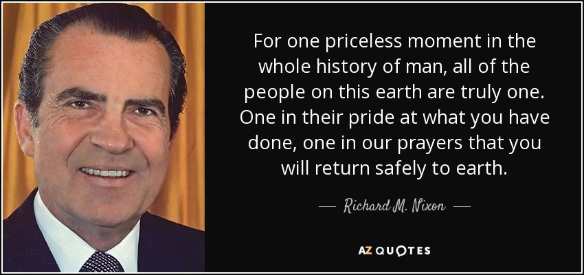 For one priceless moment in the whole history of man, all of the people on this earth are truly one. One in their pride at what you have done, one in our prayers that you will return safely to earth. - Richard M. Nixon