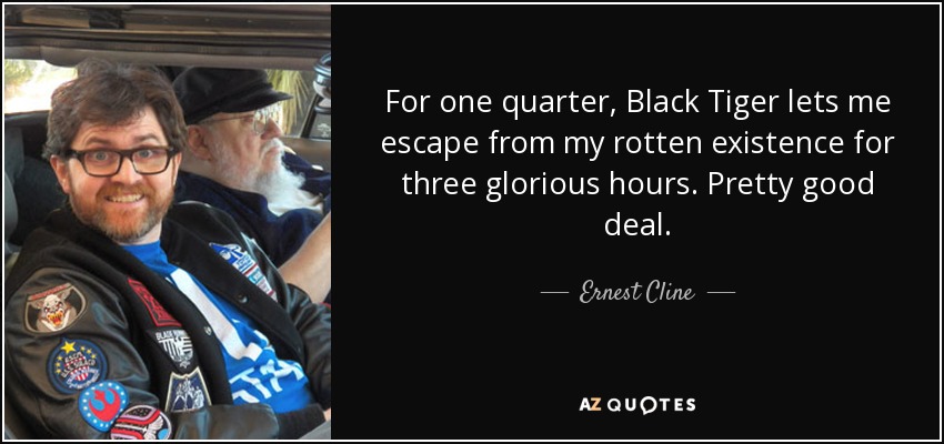 For one quarter, Black Tiger lets me escape from my rotten existence for three glorious hours. Pretty good deal. - Ernest Cline