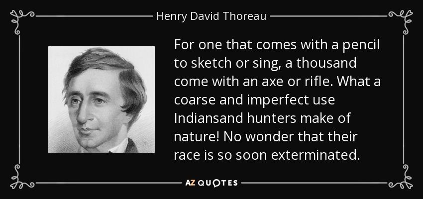 For one that comes with a pencil to sketch or sing, a thousand come with an axe or rifle. What a coarse and imperfect use Indiansand hunters make of nature! No wonder that their race is so soon exterminated. - Henry David Thoreau