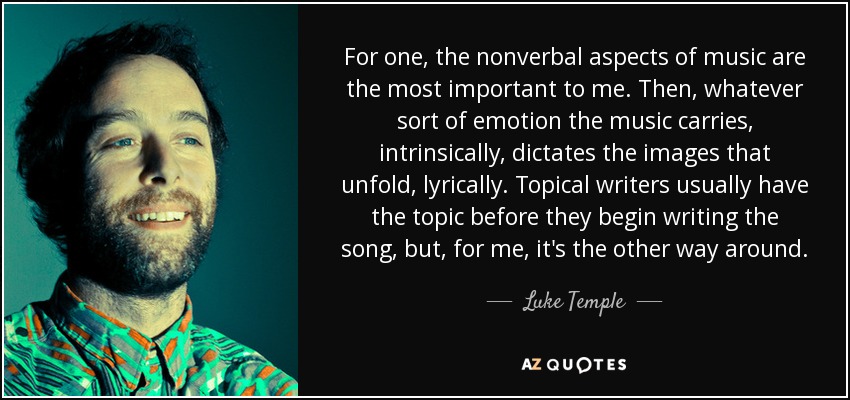 For one, the nonverbal aspects of music are the most important to me. Then, whatever sort of emotion the music carries, intrinsically, dictates the images that unfold, lyrically. Topical writers usually have the topic before they begin writing the song, but, for me, it's the other way around. - Luke Temple