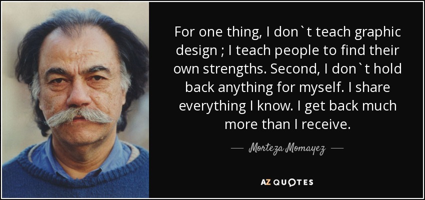 For one thing, I don`t teach graphic design ; I teach people to find their own strengths. Second, I don`t hold back anything for myself. I share everything I know. I get back much more than I receive. - Morteza Momayez