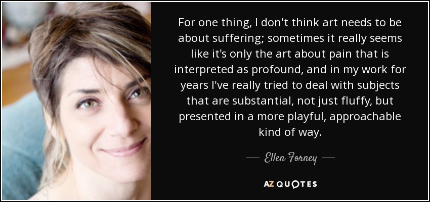 For one thing, I don't think art needs to be about suffering; sometimes it really seems like it's only the art about pain that is interpreted as profound, and in my work for years I've really tried to deal with subjects that are substantial, not just fluffy, but presented in a more playful, approachable kind of way. - Ellen Forney