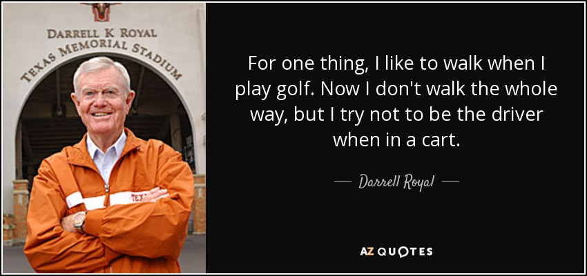 For one thing, I like to walk when I play golf. Now I don't walk the whole way, but I try not to be the driver when in a cart. - Darrell Royal