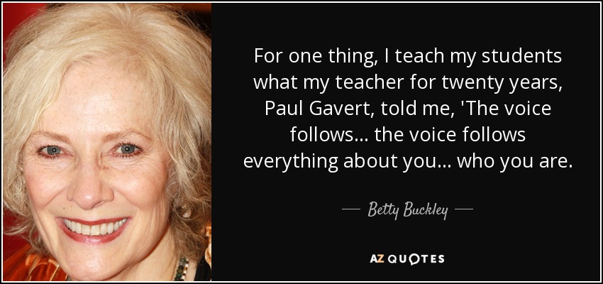 For one thing, I teach my students what my teacher for twenty years, Paul Gavert, told me, 'The voice follows... the voice follows everything about you... who you are. - Betty Buckley