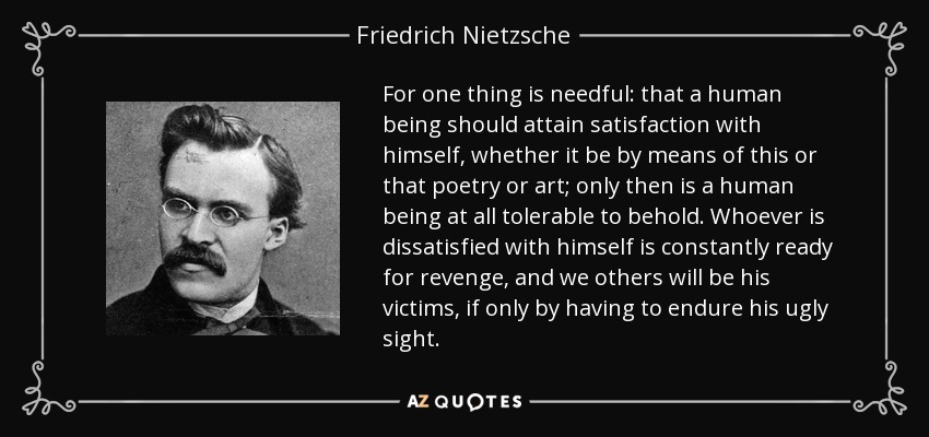 For one thing is needful: that a human being should attain satisfaction with himself, whether it be by means of this or that poetry or art; only then is a human being at all tolerable to behold. Whoever is dissatisfied with himself is constantly ready for revenge, and we others will be his victims, if only by having to endure his ugly sight. - Friedrich Nietzsche