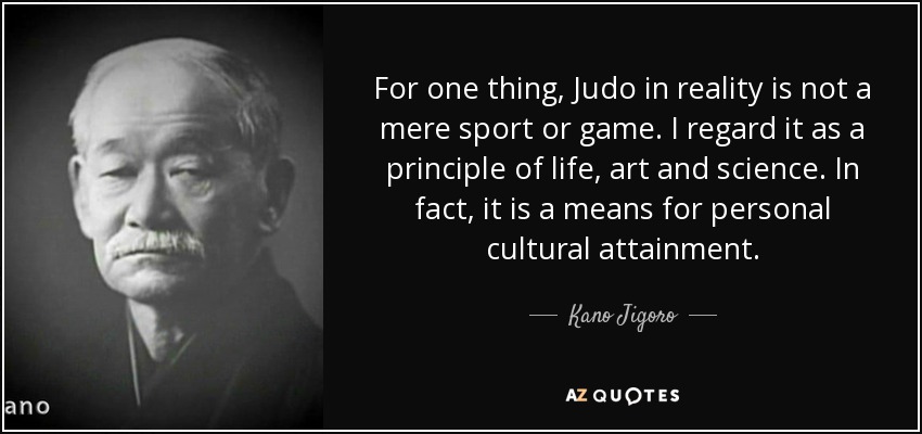 For one thing, Judo in reality is not a mere sport or game. I regard it as a principle of life, art and science. In fact, it is a means for personal cultural attainment. - Kano Jigoro