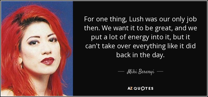 For one thing, Lush was our only job then. We want it to be great, and we put a lot of energy into it, but it can't take over everything like it did back in the day. - Miki Berenyi