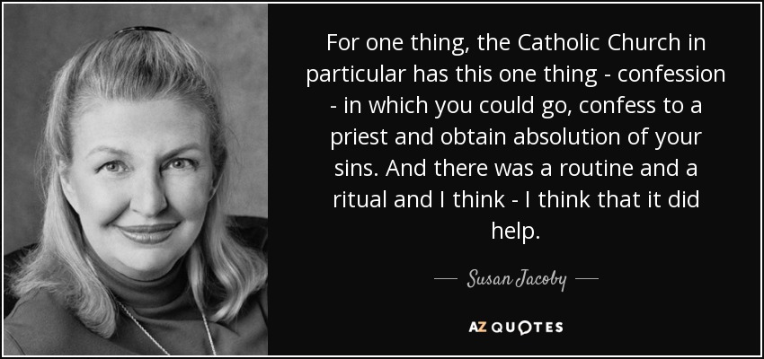 For one thing, the Catholic Church in particular has this one thing - confession - in which you could go, confess to a priest and obtain absolution of your sins. And there was a routine and a ritual and I think - I think that it did help. - Susan Jacoby