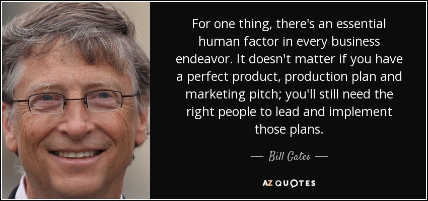 For one thing, there's an essential human factor in every business endeavor. It doesn't matter if you have a perfect product, production plan and marketing pitch; you'll still need the right people to lead and implement those plans. - Bill Gates
