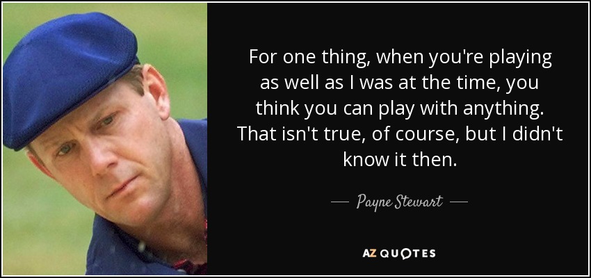 For one thing, when you're playing as well as I was at the time, you think you can play with anything. That isn't true, of course, but I didn't know it then. - Payne Stewart
