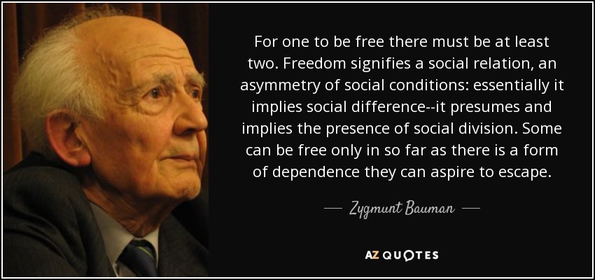 For one to be free there must be at least two. Freedom signifies a social relation, an asymmetry of social conditions: essentially it implies social difference--it presumes and implies the presence of social division. Some can be free only in so far as there is a form of dependence they can aspire to escape. - Zygmunt Bauman