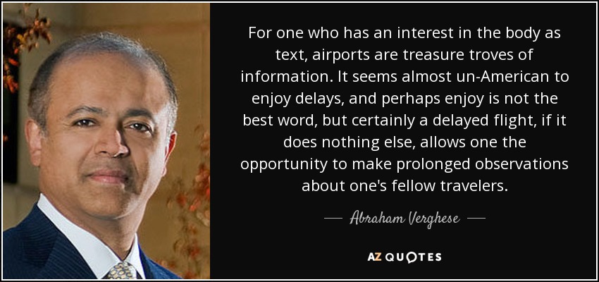 For one who has an interest in the body as text, airports are treasure troves of information. It seems almost un-American to enjoy delays, and perhaps enjoy is not the best word, but certainly a delayed flight, if it does nothing else, allows one the opportunity to make prolonged observations about one's fellow travelers. - Abraham Verghese