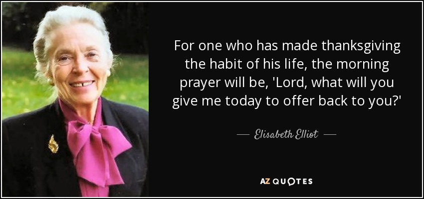 For one who has made thanksgiving the habit of his life, the morning prayer will be, 'Lord, what will you give me today to offer back to you?' - Elisabeth Elliot