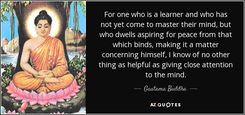 For one who is a learner and who has not yet come to master their mind, but who dwells aspiring for peace from that which binds, making it a matter concerning himself, I know of no other thing as helpful as giving close attention to the mind. - Gautama Buddha