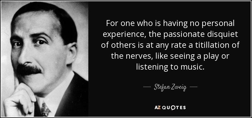 For one who is having no personal experience, the passionate disquiet of others is at any rate a titillation of the nerves, like seeing a play or listening to music. - Stefan Zweig