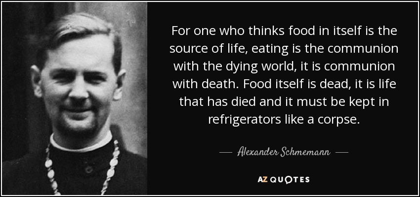 For one who thinks food in itself is the source of life, eating is the communion with the dying world, it is communion with death. Food itself is dead, it is life that has died and it must be kept in refrigerators like a corpse. - Alexander Schmemann
