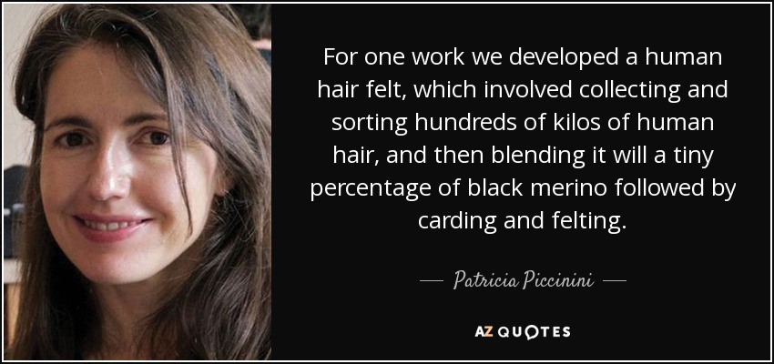 For one work we developed a human hair felt, which involved collecting and sorting hundreds of kilos of human hair, and then blending it will a tiny percentage of black merino followed by carding and felting. - Patricia Piccinini