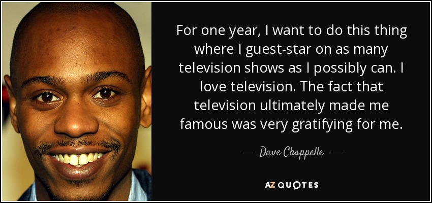 For one year, I want to do this thing where I guest-star on as many television shows as I possibly can. I love television. The fact that television ultimately made me famous was very gratifying for me. - Dave Chappelle