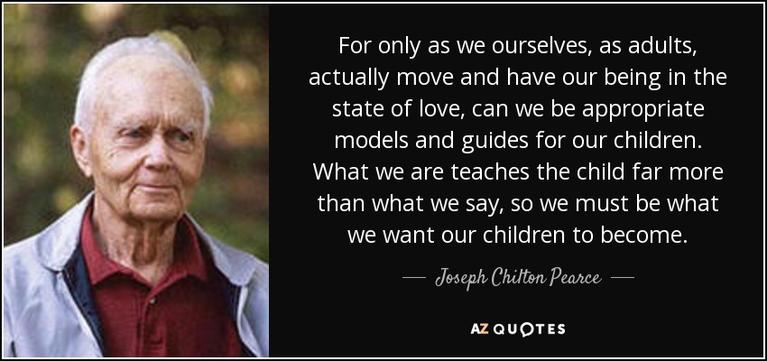 For only as we ourselves, as adults, actually move and have our being in the state of love, can we be appropriate models and guides for our children. What we are teaches the child far more than what we say, so we must be what we want our children to become. - Joseph Chilton Pearce
