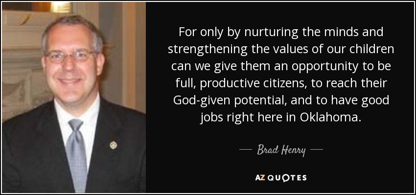 For only by nurturing the minds and strengthening the values of our children can we give them an opportunity to be full, productive citizens, to reach their God-given potential, and to have good jobs right here in Oklahoma. - Brad Henry