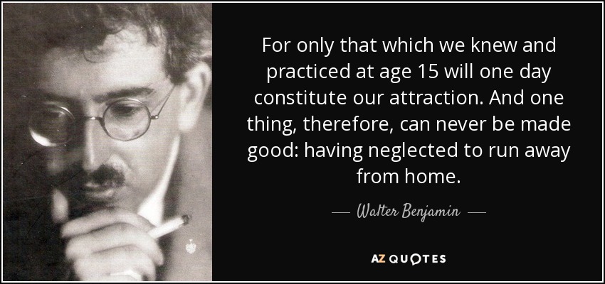 For only that which we knew and practiced at age 15 will one day constitute our attraction. And one thing, therefore, can never be made good: having neglected to run away from home. - Walter Benjamin