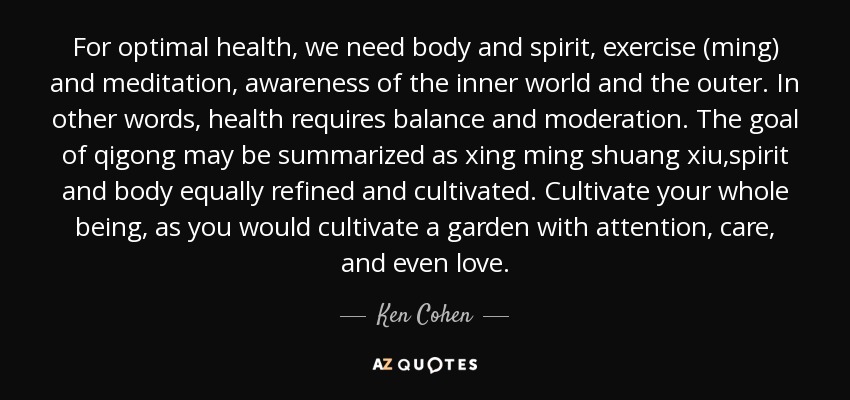 For optimal health, we need body and spirit, exercise (ming) and meditation, awareness of the inner world and the outer. In other words, health requires balance and moderation. The goal of qigong may be summarized as xing ming shuang xiu,spirit and body equally refined and cultivated. Cultivate your whole being, as you would cultivate a garden with attention, care, and even love. - Ken Cohen