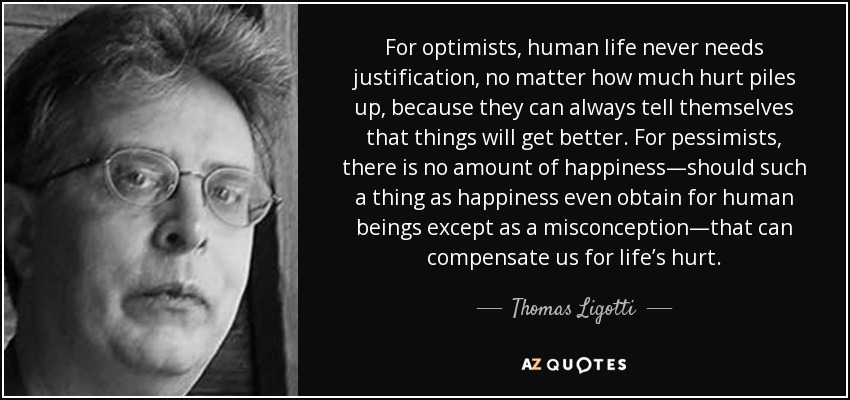 For optimists, human life never needs justification, no matter how much hurt piles up, because they can always tell themselves that things will get better. For pessimists, there is no amount of happiness—should such a thing as happiness even obtain for human beings except as a misconception—that can compensate us for life’s hurt. - Thomas Ligotti