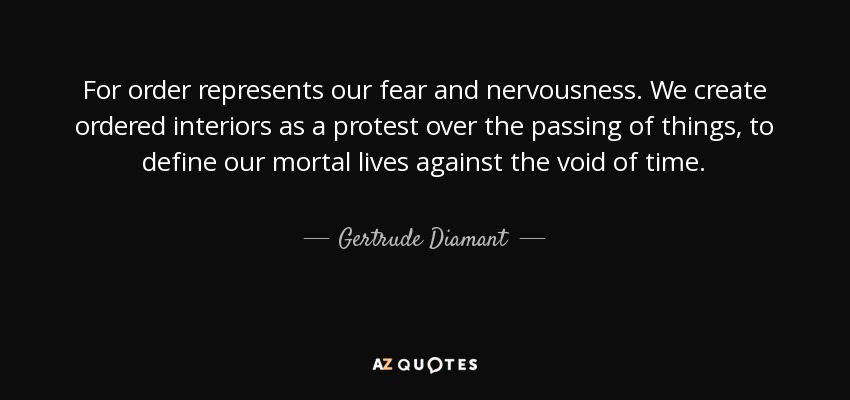 For order represents our fear and nervousness. We create ordered interiors as a protest over the passing of things, to define our mortal lives against the void of time. - Gertrude Diamant