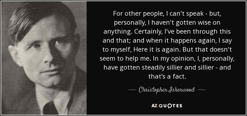 For other people, I can't speak - but, personally, I haven't gotten wise on anything. Certainly, I've been through this and that; and when it happens again, I say to myself, Here it is again. But that doesn't seem to help me. In my opinion, I, personally, have gotten steadily sillier and sillier - and that's a fact. - Christopher Isherwood