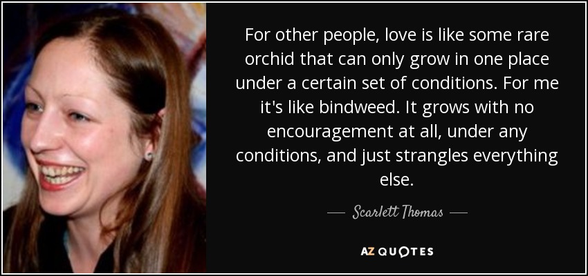 For other people, love is like some rare orchid that can only grow in one place under a certain set of conditions. For me it's like bindweed. It grows with no encouragement at all, under any conditions, and just strangles everything else. - Scarlett Thomas