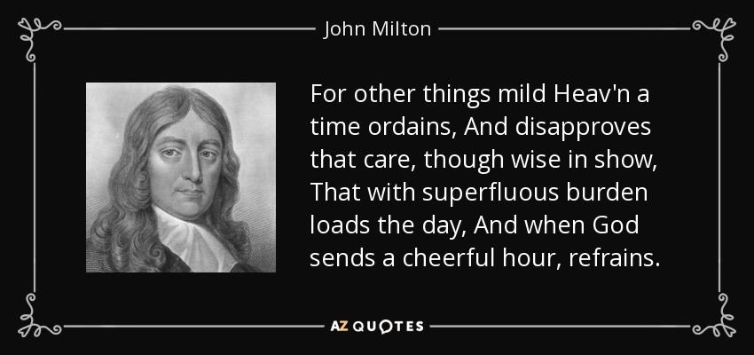 For other things mild Heav'n a time ordains, And disapproves that care, though wise in show, That with superfluous burden loads the day, And when God sends a cheerful hour, refrains. - John Milton