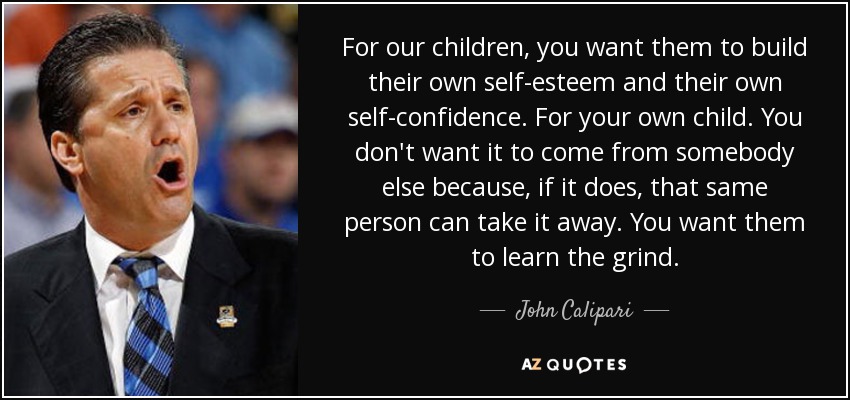 For our children, you want them to build their own self-esteem and their own self-confidence. For your own child. You don't want it to come from somebody else because, if it does, that same person can take it away. You want them to learn the grind. - John Calipari
