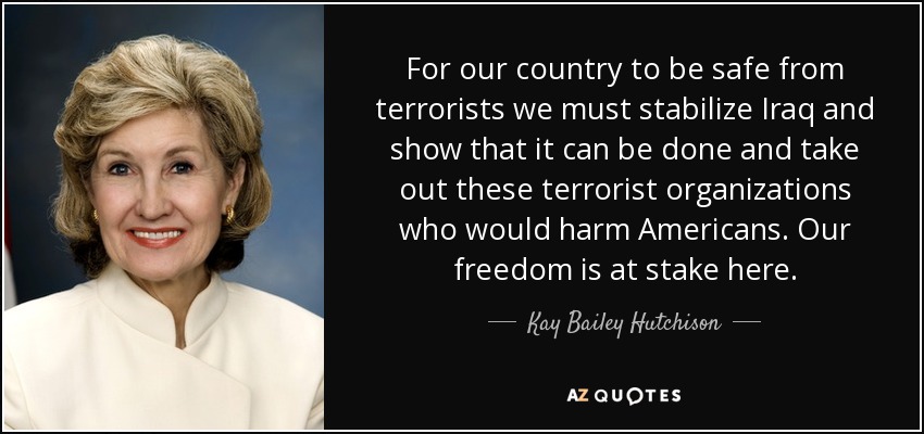 For our country to be safe from terrorists we must stabilize Iraq and show that it can be done and take out these terrorist organizations who would harm Americans. Our freedom is at stake here. - Kay Bailey Hutchison